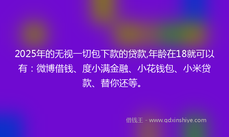 2025年的无视一切包下款的贷款,年龄在18就可以有：微博借钱、度小满金融、小花钱包、小米贷款、替你还等。