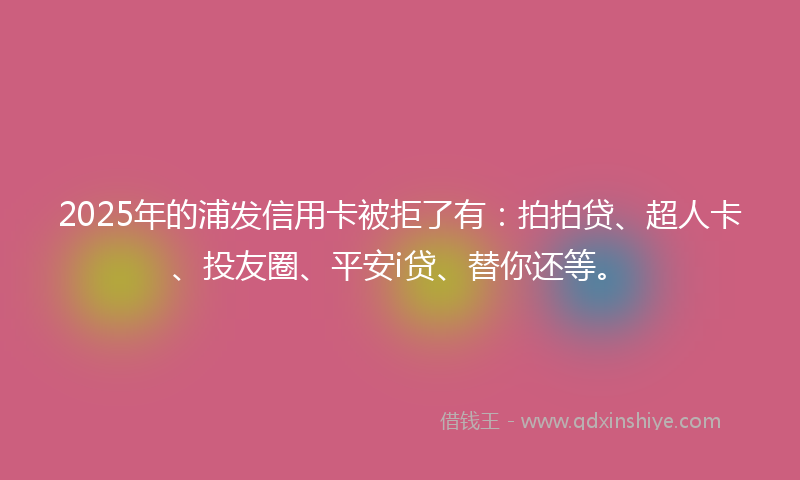 2025年的浦发信用卡被拒了有：拍拍贷、超人卡、投友圈、平安i贷、替你还等。