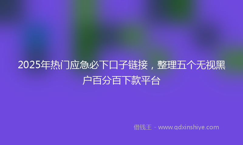2025年热门应急必下口子链接，整理五个无视黑户百分百下款平台