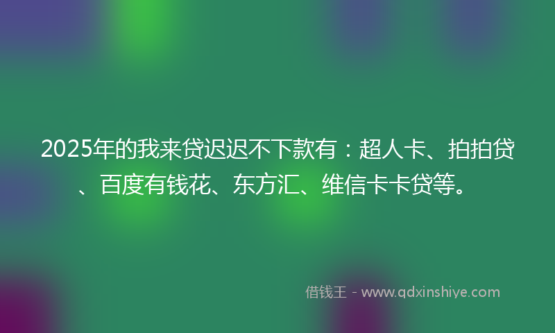 2025年的我来贷迟迟不下款有：超人卡、拍拍贷、百度有钱花、东方汇、维信卡卡贷等。
