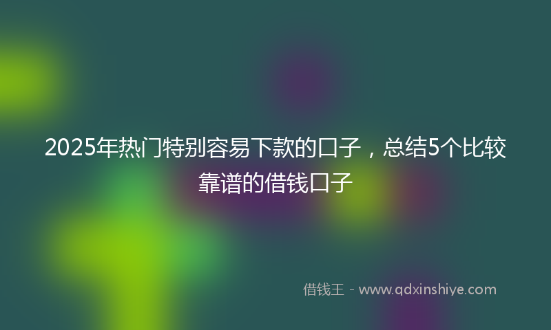 2025年热门特别容易下款的口子，总结5个比较靠谱的借钱口子
