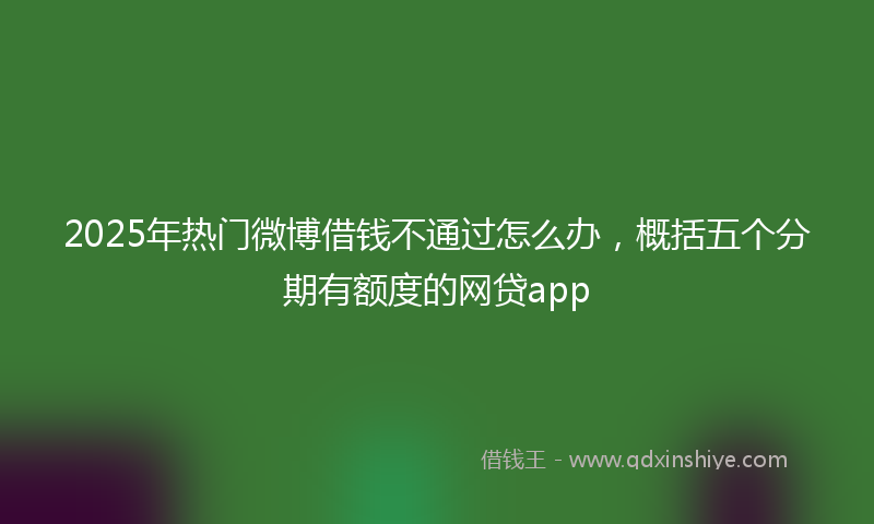 2025年热门微博借钱不通过怎么办，概括五个分期有额度的网贷app