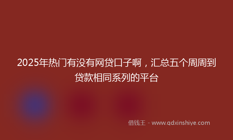 2025年热门有没有网贷口子啊，汇总五个周周到贷款相同系列的平台