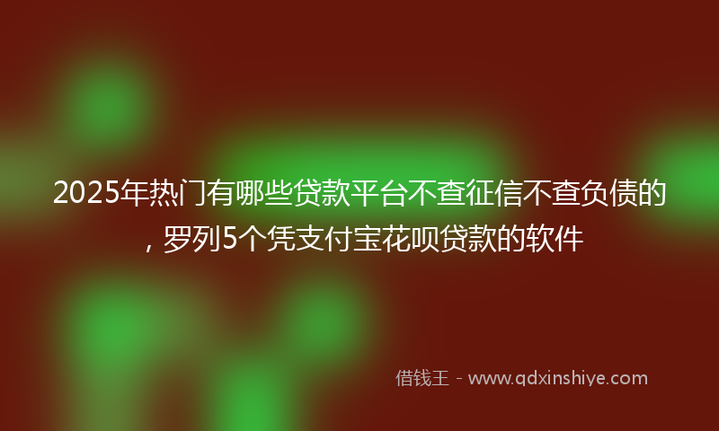2025年热门有哪些贷款平台不查征信不查负债的，罗列5个凭支付宝花呗贷款的软件