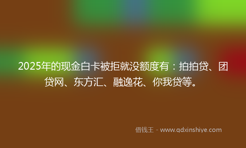 2025年的现金白卡被拒就没额度有：拍拍贷、团贷网、东方汇、融逸花、你我贷等。