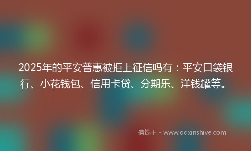 2025年的平安普惠被拒上征信吗有：平安口袋银行、小花钱包、信用卡贷、分期乐、洋钱罐等。