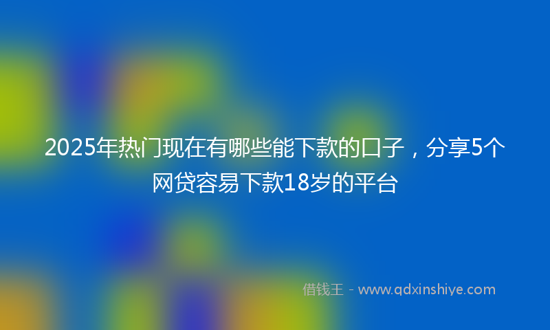 2025年热门现在有哪些能下款的口子，分享5个网贷容易下款18岁的平台