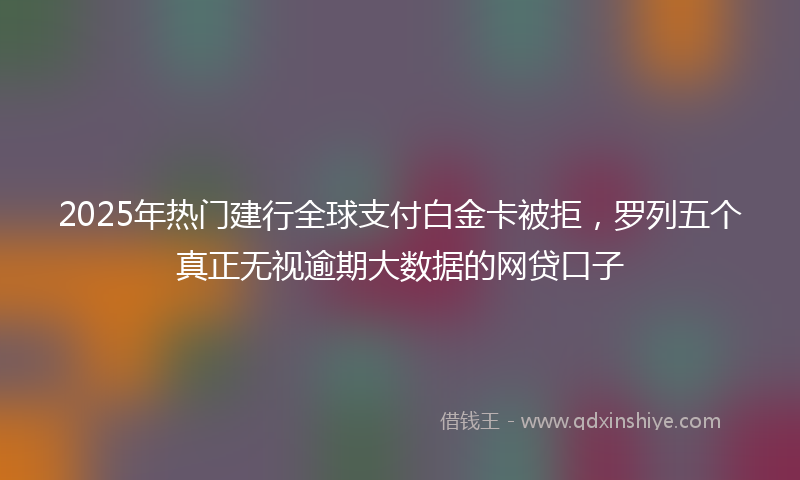 2025年热门建行全球支付白金卡被拒，罗列五个真正无视逾期大数据的网贷口子
