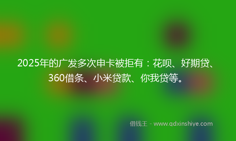 2025年的广发多次申卡被拒有：花呗、好期贷、360借条、小米贷款、你我贷等。