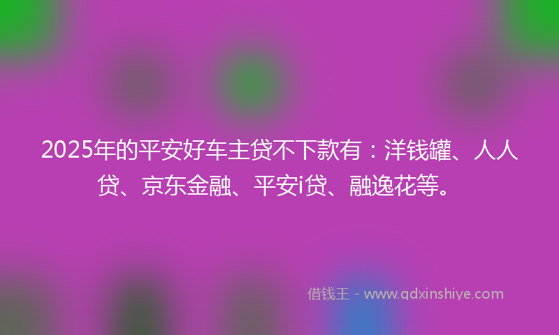 2025年的平安好车主贷不下款有:洋钱罐、人人贷、京东金融、平安i贷、融逸花等。