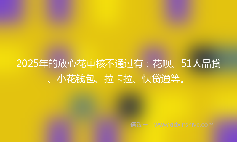 2025年的放心花审核不通过有：花呗、51人品贷、小花钱包、拉卡拉、快贷通等。