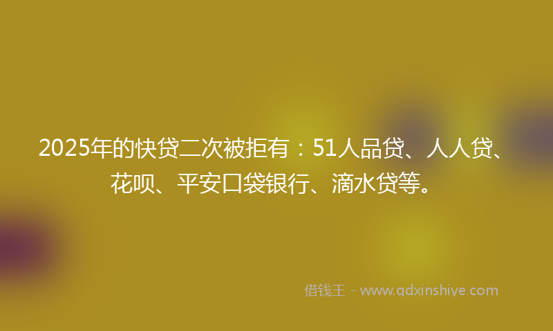 2025年的快贷二次被拒有：51人品贷、人人贷、花呗、平安口袋银行、滴水贷等。