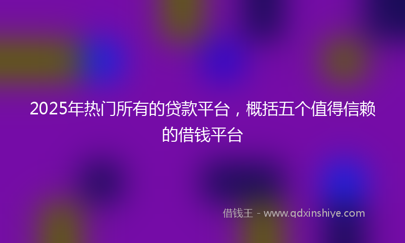 2025年热门所有的贷款平台，概括五个值得信赖的借钱平台