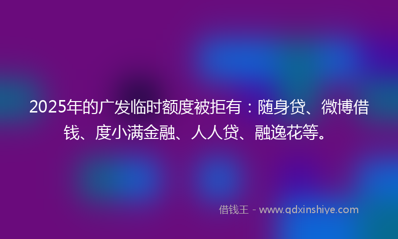 2025年的广发临时额度被拒有：随身贷、微博借钱、度小满金融、人人贷、融逸花等。