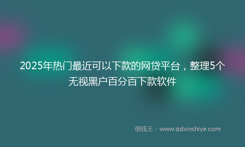 2025年热门最近可以下款的网贷平台，整理5个无视黑户百分百下款软件