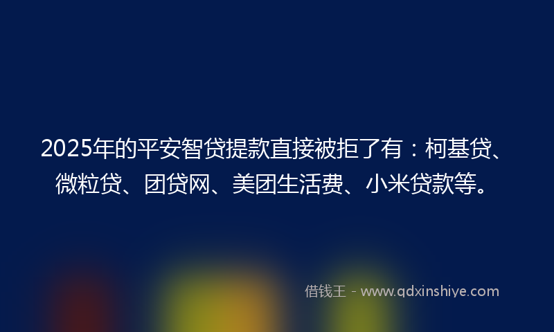 2025年的平安智贷提款直接被拒了有：柯基贷、微粒贷、团贷网、美团生活费、小米贷款等。