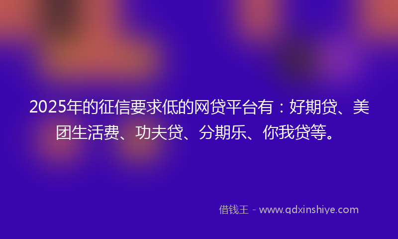 2025年的征信要求低的网贷平台有：好期贷、美团生活费、功夫贷、分期乐、你我贷等。