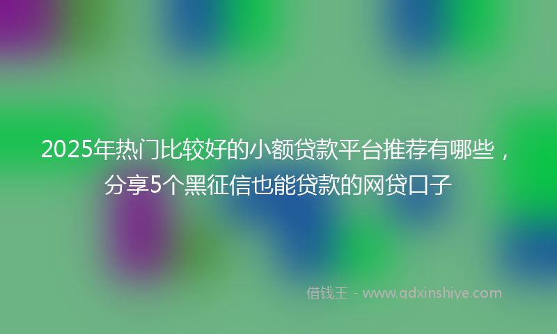 2025年热门比较好的小额贷款平台推荐有哪些，分享5个黑征信也能贷款的网贷口子