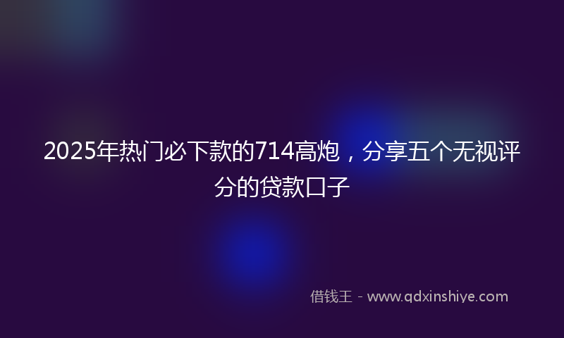 2025年热门必下款的714高炮，分享五个无视评分的贷款口子