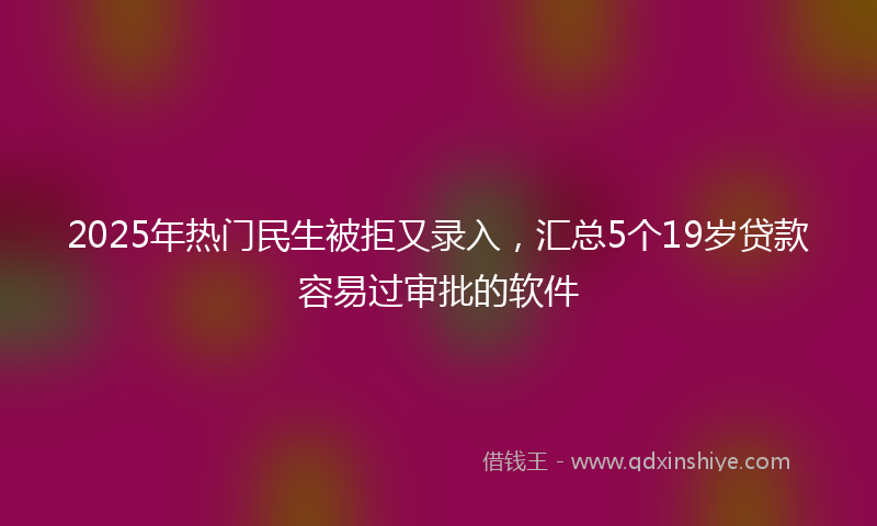 2025年热门民生被拒又录入，汇总5个19岁贷款容易过审批的软件