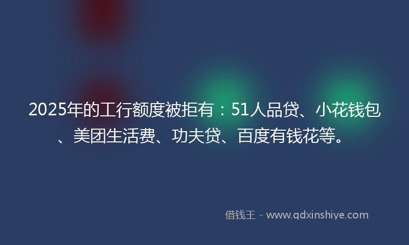2025年的工行额度被拒有：51人品贷、小花钱包、美团生活费、功夫贷、百度有钱花等。