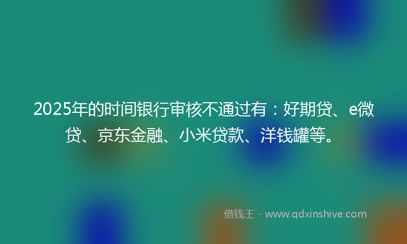 2025年的时间银行审核不通过有：好期贷、e微贷、京东金融、小米贷款、洋钱罐等。