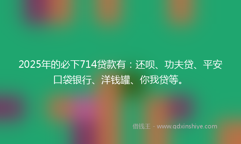 2025年的必下714贷款有：还呗、功夫贷、平安口袋银行、洋钱罐、你我贷等。