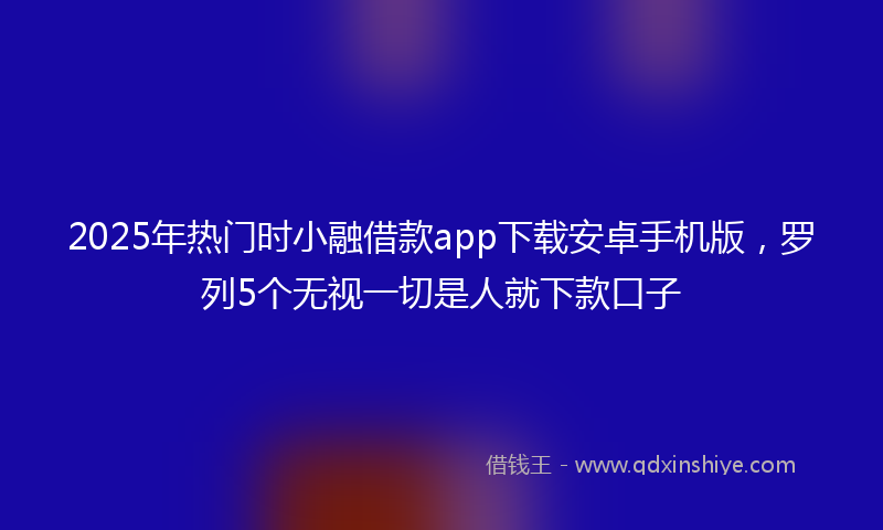 2025年热门时小融借款app下载安卓手机版，罗列5个无视一切是人就下款口子