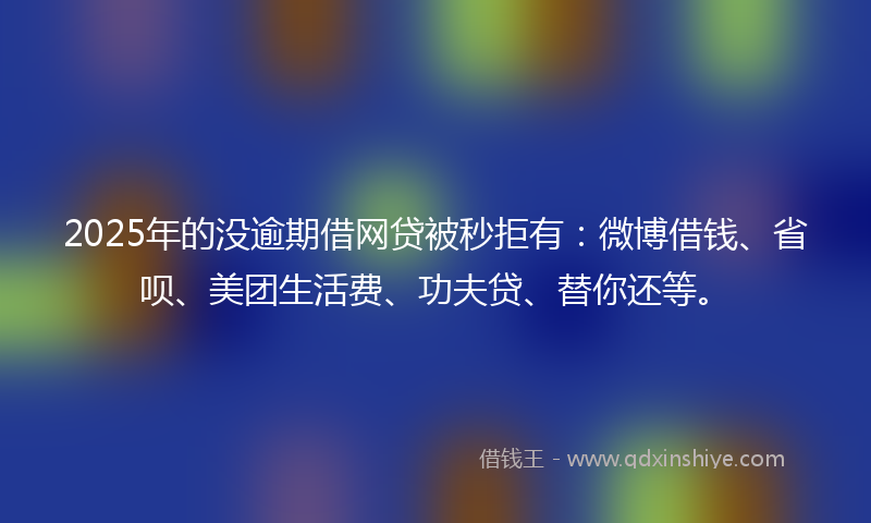 2025年的没逾期借网贷被秒拒有：微博借钱、省呗、美团生活费、功夫贷、替你还等。