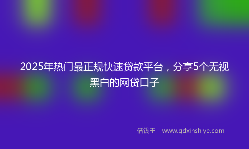 2025年热门最正规快速贷款平台，分享5个无视黑白的网贷口子