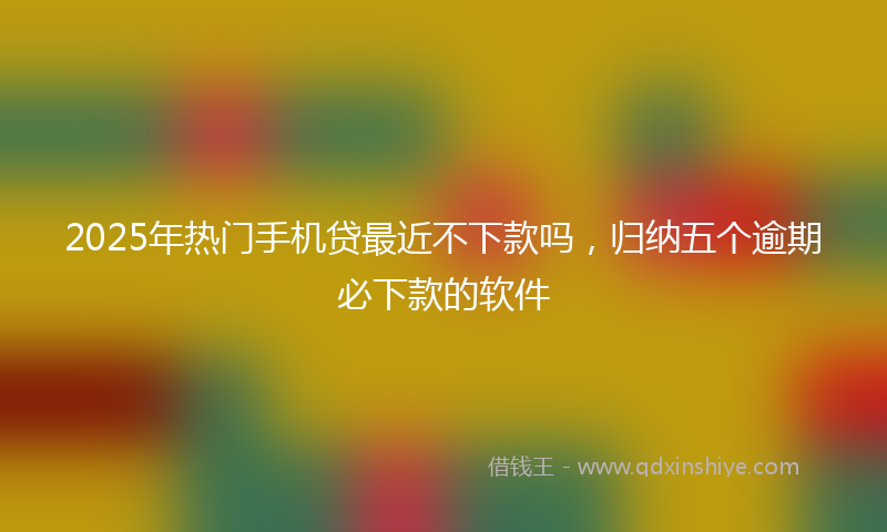 2025年热门手机贷最近不下款吗，归纳五个逾期必下款的软件