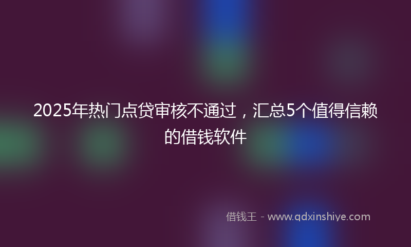 2025年热门点贷审核不通过，汇总5个值得信赖的借钱软件