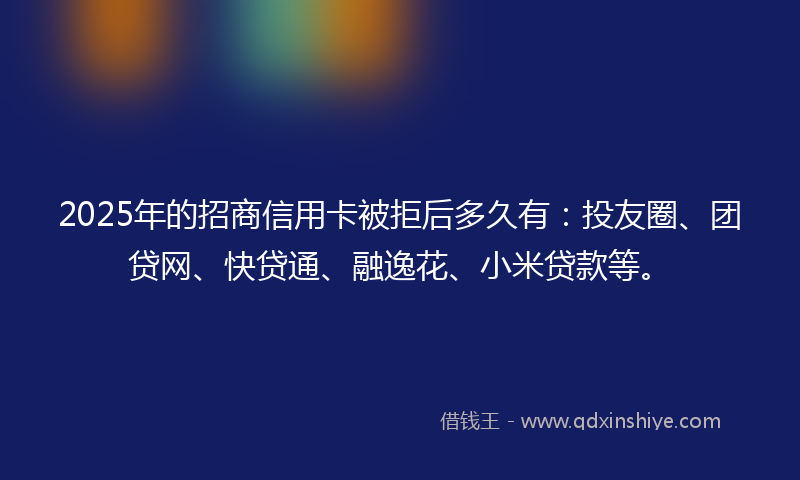 2025年的招商信用卡被拒后多久有：投友圈、团贷网、快贷通、融逸花、小米贷款等。