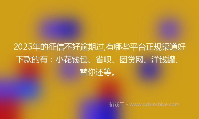 2025年的征信不好逾期过,有哪些平台正规渠道好下款的有：小花钱包、省呗、团贷网、洋钱罐、替你还等。