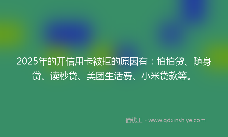 2025年的开信用卡被拒的原因有：拍拍贷、随身贷、读秒贷、美团生活费、小米贷款等。