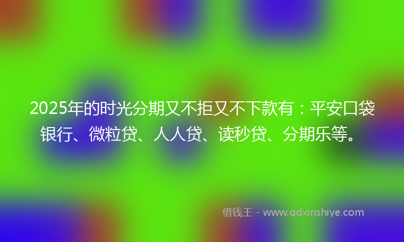 2025年的时光分期又不拒又不下款有：平安口袋银行、微粒贷、人人贷、读秒贷、分期乐等。