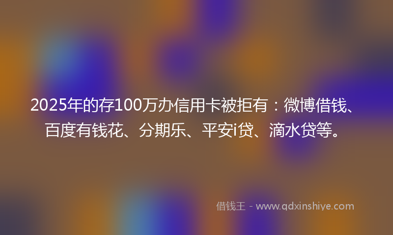 2025年的存100万办信用卡被拒有：微博借钱、百度有钱花、分期乐、平安i贷、滴水贷等。