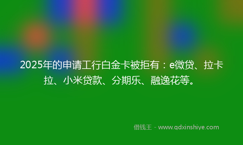 2025年的申请工行白金卡被拒有：e微贷、拉卡拉、小米贷款、分期乐、融逸花等。