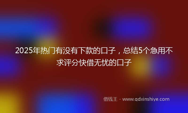 2025年热门有没有下款的口子，总结5个急用不求评分快借无忧的口子
