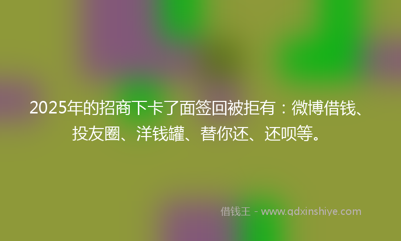 2025年的招商下卡了面签回被拒有：微博借钱、投友圈、洋钱罐、替你还、还呗等。