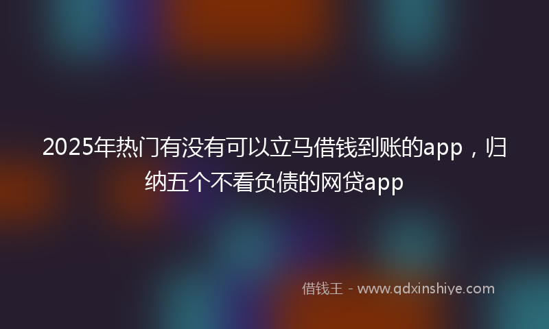 2025年热门有没有可以立马借钱到账的app，归纳五个不看负债的网贷app