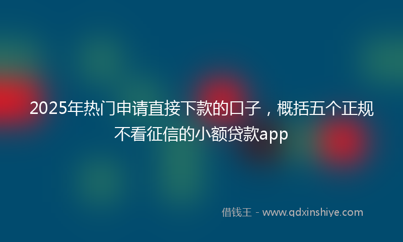 2025年热门申请直接下款的口子，概括五个正规不看征信的小额贷款app
