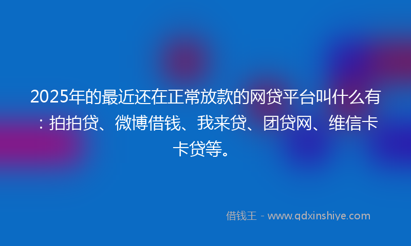 2025年的最近还在正常放款的网贷平台叫什么有：拍拍贷、微博借钱、我来贷、团贷网、维信卡卡贷等。