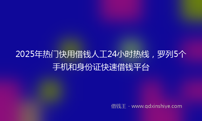 2025年热门快用借钱人工24小时热线，罗列5个手机和身份证快速借钱平台
