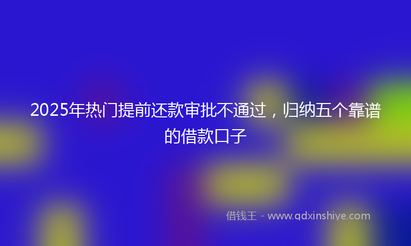 2025年热门提前还款审批不通过，归纳五个靠谱的借款口子