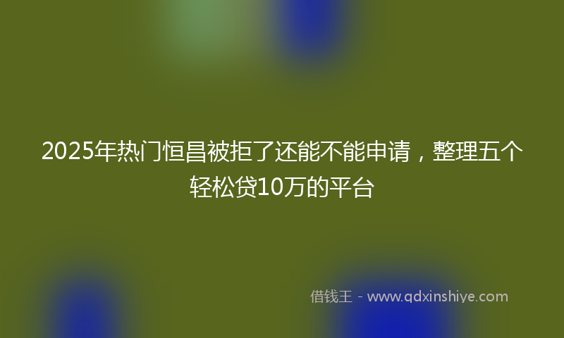 2025年热门恒昌被拒了还能不能申请，整理五个轻松贷10万的平台