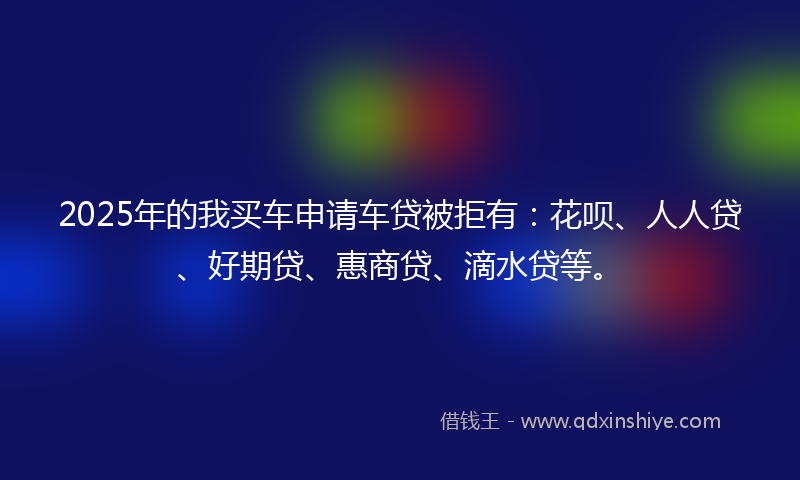 2025年的我买车申请车贷被拒有：花呗、人人贷、好期贷、惠商贷、滴水贷等。