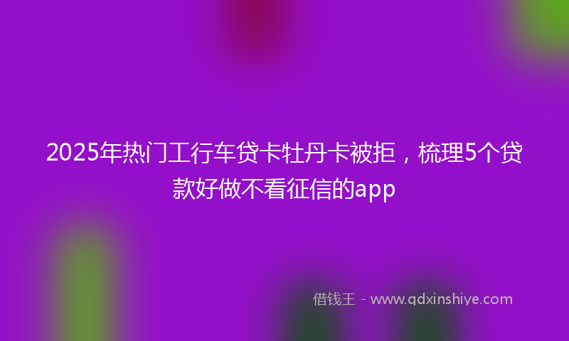 2025年热门工行车贷卡牡丹卡被拒，梳理5个贷款好做不看征信的app