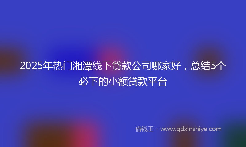 2025年热门湘潭线下贷款公司哪家好，总结5个必下的小额贷款平台