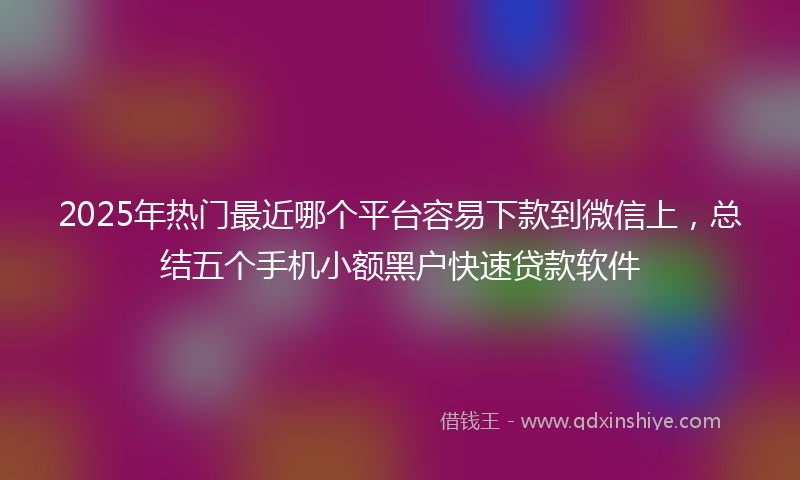 2025年热门最近哪个平台容易下款到微信上，总结五个手机小额黑户快速贷款软件